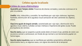 Cefalea aguda localizada
Cefalea de causa oftalmológica
Queratitis por herpes zóster. Presencia de úlceras corneales y vesículas costrosas en la
piel circundante.
Uveítis: Iritis, iridociclitis y coroiditis. Se manifiesta por «ojo rojo» doloroso, lagrimeo,
fotofobia, disminución de la agudeza visual (sensación de velo cubriendo los objetos),
miosis.
Glaucoma agudo de ángulo cerrado, caracterizado por «ojo rojo», disminución de la
agudeza visual, edema, turbidez corneal, midriasis e hipertonía del globo ocular. Puede
acompañarse de vómitos.
Neuritis óptica, que se sospecha cuando existe dolor al mover el ojo, pérdida de visión con
escotoma central o centrocecal, con fondo de ojo normal o con borramiento papilar sin
hemorragias.
Neuritis óptica isquémica, que se manifiesta por pérdida campimétrica altitudinal,
dolorimiento leve y, en algunos casos, con signos de arteritis de la temporal.
 