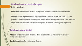 Cefalea de causa otorrinolaríngea
Otitis y otodinia.
Mastoiditis: fiebre, dolor, edema y palpación dolorosa de la apófisis mastoides.
Sinusitis: dolor espontáneo y a la palpación del seno paranasal afectado, rinorrea
purulenta y fiebre. Puede haber signos inflamatorios en la piel sobre el seno afectado.
La localización etmoidal y esfenoidal requiere exámenes radiológicos especiales
Cefalea de causa dental
Absceso apical: Percusión dolorosa de la pieza dental. Es necesario un estudio
radiológico específico.
Cordal incluido: dolor y trismus unilateral.
 