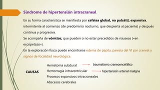 En su forma característica se manifiesta por cefalea global, no pulsátil, expansiva,
intermitente al comienzo (de predominio nocturno, que despierta al paciente) y después
continua y progresiva.
Se acompaña de vómitos, que pueden o no estar precedidos de náuseas («en
escopetazo»).
En la exploración física puede encontrarse edema de papila, paresia del VI par craneal y
signos de focalidad neurológica.
Hematoma subdural
Hemorragia intraventricular
Procesos expansivos intracraneales
Abscesos cerebrales
hipertensión arterial maligna
traumatismo craneoencefálico
CAUSAS
Síndrome de hipertensión intracraneal
 