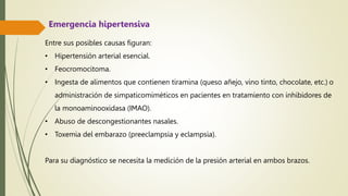 Entre sus posibles causas figuran:
• Hipertensión arterial esencial.
• Feocromocitoma.
• Ingesta de alimentos que contienen tiramina (queso añejo, vino tinto, chocolate, etc.) o
administración de simpaticomiméticos en pacientes en tratamiento con inhibidores de
la monoaminooxidasa (IMAO).
• Abuso de descongestionantes nasales.
• Toxemia del embarazo (preeclampsia y eclampsia).
Para su diagnóstico se necesita la medición de la presión arterial en ambos brazos.
Emergencia hipertensiva
 