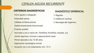 CEFALEA AGUDA RECURRENTE
CRITERIOS DIAGNÓSTICOS
• Inicio agudo o subagudo.
• Intensidad severa.
• Cefaleas similares previas.
• Predominantemente hemicraneal.
• Carácter pulsátil.
• Asociada a uno o varios de : fotofobia, fonofobia, náuseas y/o
vómito lagrimeo, rinorrea o taponamiento nasal.
• Primer episodio a los 15-40 años.
• Exploración neurológica normal.
• Duración con o sin tratamiento: min -72 h.
DIAGNÓSTICO DIFERENCIAL
1. Migraña
2. Cefalea en racimos
3. Neuralgia del trigémino
 