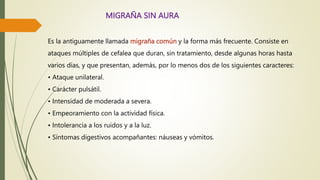 MIGRAÑA SIN AURA
Es la antiguamente llamada migraña común y la forma más frecuente. Consiste en
ataques múltiples de cefalea que duran, sin tratamiento, desde algunas horas hasta
varios días, y que presentan, además, por lo menos dos de los siguientes caracteres:
• Ataque unilateral.
• Carácter pulsátil.
• Intensidad de moderada a severa.
• Empeoramiento con la actividad física.
• Intolerancia a los ruidos y a la luz.
• Síntomas digestivos acompañantes: náuseas y vómitos.
 