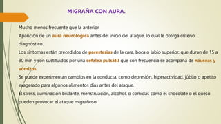 Mucho menos frecuente que la anterior.
Aparición de un aura neurológica antes del inicio del ataque, lo cual le otorga criterio
diagnóstico.
Los síntomas están precedidos de parestesias de la cara, boca o labio superior, que duran de 15 a
30 min y son sustituidos por una cefalea pulsátil que con frecuencia se acompaña de náuseas y
vómitos.
Se puede experimentan cambios en la conducta, como depresión, hiperactividad, júbilo o apetito
exagerado para algunos alimentos días antes del ataque.
El stress, iluminación brillante, menstruación, alcohol, o comidas como el chocolate o el queso
pueden provocar el ataque migrañoso.
MIGRAÑA CON AURA.
 