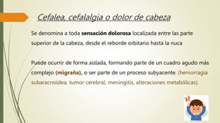 Cefalea, cefalalgia o dolor de cabeza
Se denomina a toda sensación dolorosa localizada entre las parte
superior de la cabeza, desde el reborde orbitario hasta la nuca
Puede ocurrir de forma aislada, formando parte de un cuadro agudo más
complejo (migraña), o ser parte de un proceso subyacente. (hemorragia
subaracnoidea, tumor cerebral, meningitis, alteraciones metabólicas).
 