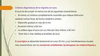 Criterios diagnósticos de la migraña con aura
El aura ha de cumplir al menos tres de las siguientes características:
• Al menos un síntoma completamente reversible que indique disfunción
cerebral cortical focal, de tronco cerebral o ambos
• Desarrollo gradual en más de 4 min
• Duración inferior a 60 min
• La cefalea sigue al aura con un intervalo libre inferior a 60 min
• Tener dos o más cefaleas precedidas de aura.
El aura típica se desarrolla lentamente en unos 20 min, y sus manifestaciones visuales
más características son los escotomas centelleantes, las teicopsias, las metamorfopsias y
 