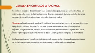 CEFALEA EN CÚMULOS O RACIMOS
Consiste en episodios de cefalea con unas características peculiares que se repiten hasta un
máximo de ocho veces al día (habitualmente de una a tres veces), durante períodos de varias
semanas de duración (racimos), con intervalos libres entre ellos.
Síntomas: cefalea intensa de localización orbitaria, supraorbitaria o temporal, siempre del mismo
lado, de 15 a 180 min de duración, sin aura, que se acompaña de inyección conjuntival,
lagrimeo, congestión nasal, rinorrea, sudoración frontal, enrojecimiento e hiperestesia facial,
miosis y ptosis palpebral, homolaterales al dolor. Suelen aparecer siempre a la misma hora.
Cualquier exploración complementaria es normal, aunque se han observado casos puntuales
secundarios a procesos expansivos intracraneales y a malformaciones vasculares.
 