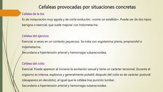 Cefaleas provocadas por situaciones concretas
Cefalea de la tos
Es de instauración muy aguda y de corta evolución, «como un estallido». Puede ser de dos tipos:
benigna o esencial, que suele mejorar con Indometacina.
Cefalea del ejercicio
Esencial, a veces en un contexto jaquecoso. Se trata con ergotamina previa, propranolol o
Indometacina.
Secundaria a hipertensión arterial y hemorragia subaracnoidea.
Cefalea del coito
Esencial. Puede aparecer al iniciarse la excitación sexual y tiene un carácter tensional. Durante el
orgasmo es intensa, explosiva y generalmente pulsátil; después del coito es de carácter postural
(desaparece en decúbito), al igual que la cefalea tras punción lumbar.
Secundaria a hipertensión arterial y hemorragia subaracnoidea.
 