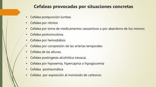 • Cefalea postpunción lumbar,
• Cefalea por nitritos
• Cefalea por toma de medicamentos vasoactivos o por abandono de los mismos
• Cefalea postconvulsiva,
• Cefalea por hemodiálisis
• Cefalea por compresión de las arterias temporales
• Cefalea de las alturas,
• Cefalea postingesta alcohólica (resaca),
• Cefalea por hipoxemia, hipercapnia o hipoglucemia
• Cefalea postraumática
• Cefalea por exposición al monóxido de carbonoc
Cefaleas provocadas por situaciones concretas
 