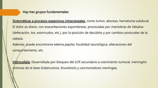 Sintomáticas a procesos expansivos intracraneales, como tumor, absceso, hematoma subdural.
El dolor es diario, con exacerbaciones espontáneas, provocadas por maniobras de Valsalva
(defecación, tos, estornudos, etc.), por la posición de decúbito y por cambios posturales de la
cabeza.
Además, puede encontrarse edema papilar, focalidad neurológica, alteraciones del
comportamiento, etc.
Hidrocefalia. Desarrollada por bloqueo del LCR secundario a crecimiento tumoral, meningitis
crónicas de la base (tuberculosis, brucelosis) y carcinomatosis meníngea.
Hay tres grupos fundamentales:
 
