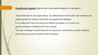 Pseudotumor cerebral (hipertensión intracraneal idiopática o «benigna»).
El paciente tipo es una mujer obesa, con alteraciones menstruales, que presenta una
cefalea global de carácter moderado acompañada de diplopía.
En la exploración física se observa un edema de papila y a lo sumo una
paresia unilateral o bilateral del VI par craneal.
Hay que investigar la administración de vitamina A, tetraciclinas y ácido nalidíxico,
entre otros, así como la existencia de ferropenia.
 