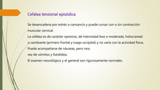 Cefalea tensional episódica
Se desencadena por estrés o cansancio y puede cursar con o sin contracción
muscular cervical.
La cefalea es de carácter opresivo, de intensidad leve a moderada, holocraneal
o cambiante (primero frontal y luego occipital) y no varía con la actividad física.
Puede acompañarse de náuseas, pero rara
vez de vómitos y fotofobia.
El examen neurológico y el general son rigurosamente normales.
 