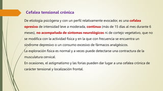 De etiología psicógena y con un perfil relativamente evocador, es una cefalea
opresiva de intensidad leve a moderada, continua (más de 15 días al mes durante 6
meses), no acompañada de síntomas neurológicos ni de cortejo vegetativo, que no
se modifica con la actividad física y en la que con frecuencia se encuentra un
síndrome depresivo o un consumo excesivo de fármacos analgésicos.
La exploración física es normal y a veces puede detectarse una contractura de la
musculatura cervical.
En ocasiones, el astigmatismo y las forias pueden dar lugar a una cefalea crónica de
carácter tensional y localización frontal.
Cefalea tensional crónica
 