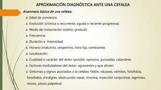 APROXIMACIÓN DIAGNÓSTICA ANTE UNA CEFALEA
Anamnesis básica de una cefalea:
▲ Edad de comienzo.
▲ Evolución (crónica o recurrente, aguda o reciente progresiva).
▲ Modo de instauración (súbito, gradual).
▲ Frecuencia.
▲ Duración e Intensidad.
▲ Horario (matutino, vespertino, hora fija, cambiante).
▲ Localización.
▲ Cualidad o carácter del dolor (pulsátil, opresivo, punzadas, calambre).
▲ Factores moduladores del dolor: agravantes y que alivien.
▲ Síntomas y signos asociados a la cefalea: fiebre, náuseas, vómitos, fotofobia,
fonofobia, artralgias, obstrucción nasal, rinorrea, inyección conjuntival, lagrimeo,
miosis, ptosis palpebral.
 