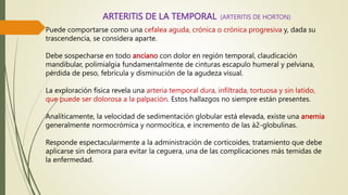 ARTERITIS DE LA TEMPORAL
Puede comportarse como una cefalea aguda, crónica o crónica progresiva y, dada su
trascendencia, se considera aparte.
Debe sospecharse en todo anciano con dolor en región temporal, claudicación
mandibular, polimialgia fundamentalmente de cinturas escapulo humeral y pelviana,
pérdida de peso, febrícula y disminución de la agudeza visual.
La exploración física revela una arteria temporal dura, infiltrada, tortuosa y sin latido,
que puede ser dolorosa a la palpación. Estos hallazgos no siempre están presentes.
Analíticamente, la velocidad de sedimentación globular está elevada, existe una anemia
generalmente normocrómica y normocítica, e incremento de las à2-globulinas.
Responde espectacularmente a la administración de corticoides, tratamiento que debe
aplicarse sin demora para evitar la ceguera, una de las complicaciones más temidas de
la enfermedad.
(ARTERITIS DE HORTON)
 