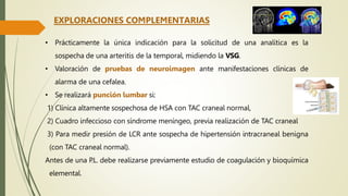 • Prácticamente la única indicación para la solicitud de una analítica es la
sospecha de una arteritis de la temporal, midiendo la VSG.
• Valoración de pruebas de neuroimagen ante manifestaciones clínicas de
alarma de una cefalea.
• Se realizará punción lumbar si:
1) Clínica altamente sospechosa de HSA con TAC craneal normal,
2) Cuadro infeccioso con síndrome meníngeo, previa realización de TAC craneal
3) Para medir presión de LCR ante sospecha de hipertensión intracraneal benigna
(con TAC craneal normal).
Antes de una P.L. debe realizarse previamente estudio de coagulación y bioquímica
elemental.
EXPLORACIONES COMPLEMENTARIAS
 