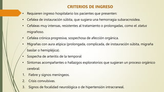 CRITERIOS DE INGRESO
• Requieren ingreso hospitalario los pacientes que presenten:
• Cefalea de instauración súbita, que sugiera una hemorragia subaracnoidea.
• Cefaleas muy intensas, resistentes al tratamiento o prolongadas, como el status
migrañoso.
• Cefalea crónica progresiva, sospechosa de afección orgánica.
• Migrañas con aura atípica (prolongada, complicada, de instauración súbita, migraña
basilar o hemipléjica).
• Sospecha de arteritis de la temporal
• Síntomas acompañantes o hallazgos exploratorios que sugieran un proceso orgánico
cerebral:
1. Fiebre y signos meníngeos.
2. Crisis convulsivas.
3. Signos de focalidad neurológica o de hipertensión intracraneal.
 