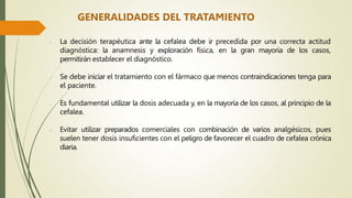 GENERALIDADES DEL TRATAMIENTO
- La decisión terapéutica ante la cefalea debe ir precedida por una correcta actitud
diagnóstica: la anamnesis y exploración física, en la gran mayoría de los casos,
permitirán establecer el diagnóstico.
- Se debe iniciar el tratamiento con el fármaco que menos contraindicaciones tenga para
el paciente.
- Es fundamental utilizar la dosis adecuada y, en la mayoría de los casos, al principio de la
cefalea.
- Evitar utilizar preparados comerciales con combinación de varios analgésicos, pues
suelen tener dosis insuficientes con el peligro de favorecer el cuadro de cefalea crónica
diaria.
 