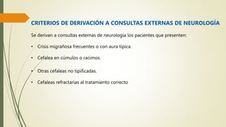 CRITERIOS DE DERIVACIÓN A CONSULTAS EXTERNAS DE NEUROLOGÍA
Se derivan a consultas externas de neurología los pacientes que presenten:
• Crisis migrañosa frecuentes o con aura típica.
• Cefalea en cúmulos o racimos.
• Otras cefaleas no tipificadas.
• Cefaleas refractarias al tratamiento correcto
 