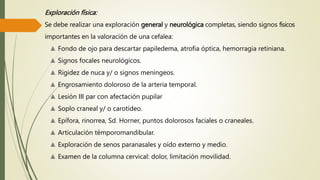 Exploración física:
Se debe realizar una exploración general y neurológica completas, siendo signos físicos
importantes en la valoración de una cefalea:
▲ Fondo de ojo para descartar papiledema, atrofia óptica, hemorragia retiniana.
▲ Signos focales neurológicos.
▲ Rigidez de nuca y/ o signos meníngeos.
▲ Engrosamiento doloroso de la arteria temporal.
▲ Lesión III par con afectación pupilar
▲ Soplo craneal y/ o carotídeo.
▲ Epífora, rinorrea, Sd. Horner, puntos dolorosos faciales o craneales.
▲ Articulación témporomandibular.
▲ Exploración de senos paranasales y oído externo y medio.
▲ Examen de la columna cervical: dolor, limitación movilidad.
 