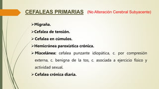CEFALEAS PRIMARIAS
Migraña.
Cefalea de tensión.
Cefalea en cúmulos.
Hemicránea paroxística crónica.
Miscelánea: cefalea punzante idiopática, c. por compresión
externa, c. benigna de la tos, c. asociada a ejercicio físico y
actividad sexual.
Cefalea crónica diaria.
(No Alteración Cerebral Subyacente)
 