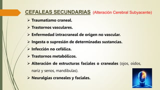 CEFALEAS SECUNDARIAS
 Traumatismo craneal.
 Trastornos vasculares.
 Enfermedad intracraneal de origen no vascular.
 Ingesta o supresión de determinadas sustancias.
 Infección no cefálica.
 Trastornos metabólicos.
 Alteración de estructuras faciales o craneales (ojos, oídos,
nariz y senos, mandíbulas).
 Neuralgias craneales y faciales.
(Alteración Cerebral Subyacente)
 