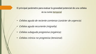 El principal parámetro para evaluar la gravedad potencial de una cefalea
es su curso temporal
• Cefalea aguda de reciente comienzo (carácter de urgencia).
• Cefalea aguda recurrente (migraña).
• Cefalea subaguda progresiva (orgánica).
• Cefalea crónica no progresiva (tensional).
 