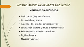 CEFALEA AGUDA DE RECIENTE COMIENZO
• Inicio súbito (seg. hasta 30 min).
• Intensidad muy severa.
• Ausencia de episodios similares previos
• Localización bilateral y difusa o frontooccipital.
• Relación con la maniobra de Valsalva
• Rigidez de nuca
• Náuseas y vómitos
CRITERIOS DIAGNÓSTICOS
 