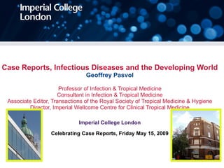 Case Reports, Infectious Diseases and the Developing World Geoffrey Pasvol Professor of Infection & Tropical Medicine Consultant in Infection & Tropical Medicine Associate Editor, Transactions of the Royal Society of Tropical Medicine & Hygiene Director, Imperial Wellcome Centre for Clinical Tropical Medicine Imperial College London Celebrating Case Reports, Friday May 15, 2009 