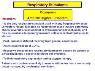 Respiratory Stimulants
Doxapram
Amp 100 mg/5mL (Dopram)Indications:
It is the only respiratory stimulant used with any frequency for acute
ventilatory failure. It should be reserved for cases that are potentially
shortly reversible in an attempt to avoid mechanical ventilation, or it
may be used as a temporarily measure until mechanical ventilation is
started:
- Post- operative delayed recovery from general anaesthesia.
- Acute exacerbation of COPD.
- Excessive sedation and respiratory depression caused by opiates or
benzodiazepines if specific antidotes not available.
- To limit respiratory depression during oxygen therapy.
Patients with problems unlikely to resolve within few hours are usually
better managed by mechanical ventilation.
 