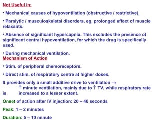 Not Useful in:
• Mechanical causes of hypoventilation (obstructive / restrictive).
• Paralytic / musculoskeletal disorders, eg, prolonged effect of muscle
relaxants.
• Absence of significant hypercapnia. This excludes the presence of
significant central hypoventilation, for which the drug is specifically
used.
• During mechanical ventilation.
Mechanism of Action
• Stim. of peripheral chemoreceptors.
• Direct stim. of respiratory centre at higher doses.
It provides only a small additive drive to ventilation →
↑ minute ventilation, mainly due to ↑ TV, while respiratory rate
is increased to a lesser extent.
Onset of action after IV injection: 20 – 40 seconds
Peak: 1 – 2 minutes
Duration: 5 – 10 minute
 