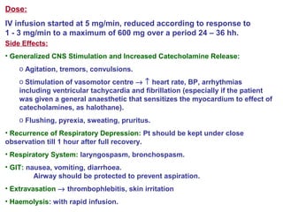 Dose:
IV infusion started at 5 mg/min, reduced according to response to
1 - 3 mg/min to a maximum of 600 mg over a period 24 – 36 hh.
Side Effects:
• Generalized CNS Stimulation and Increased Catecholamine Release:
o Agitation, tremors, convulsions.
o Stimulation of vasomotor centre → ↑ heart rate, BP, arrhythmias
including ventricular tachycardia and fibrillation (especially if the patient
was given a general anaesthetic that sensitizes the myocardium to effect of
catecholamines, as halothane).
o Flushing, pyrexia, sweating, pruritus.
• Recurrence of Respiratory Depression: Pt should be kept under close
observation till 1 hour after full recovery.
• Respiratory System: laryngospasm, bronchospasm.
• GIT: nausea, vomiting, diarrhoea.
Airway should be protected to prevent aspiration.
• Extravasation → thrombophlebitis, skin irritation
• Haemolysis: with rapid infusion.
 