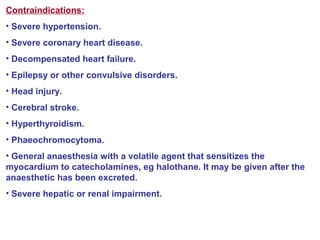 Contraindications:
• Severe hypertension.
• Severe coronary heart disease.
• Decompensated heart failure.
• Epilepsy or other convulsive disorders.
• Head injury.
• Cerebral stroke.
• Hyperthyroidism.
• Phaeochromocytoma.
• General anaesthesia with a volatile agent that sensitizes the
myocardium to catecholamines, eg halothane. It may be given after the
anaesthetic has been excreted.
• Severe hepatic or renal impairment.
 