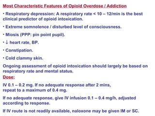 Most Characteristic Features of Opioid Overdose / Addiction
• Respiratory depression: A respiratory rate < 10 – 12/min is the best
clinical predictor of opioid intoxication.
• Extreme somnolence / disturbed level of consciousness.
• Miosis (PPP: pin point pupil).
• ↓ heart rate, BP.
• Constipation.
• Cold clammy skin.
Ongoing assessment of opioid intoxication should largely be based on
respiratory rate and mental status.
Dose:
IV 0.1 – 0.2 mg. If no adequate response after 2 mins,
repeat to a maximum of 0.4 mg.
If no adequate response, give IV infusion 0.1 – 0.4 mg/h, adjusted
according to response.
If IV route is not readily available, naloxone may be given IM or SC.
 