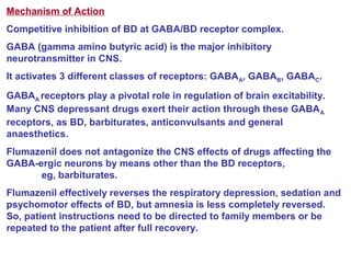 Mechanism of Action
Competitive inhibition of BD at GABA/BD receptor complex.
GABA (gamma amino butyric acid) is the major inhibitory
neurotransmitter in CNS.
It activates 3 different classes of receptors: GABAA, GABAB, GABAC.
GABAA receptors play a pivotal role in regulation of brain excitability.
Many CNS depressant drugs exert their action through these GABAA
receptors, as BD, barbiturates, anticonvulsants and general
anaesthetics.
Flumazenil does not antagonize the CNS effects of drugs affecting the
GABA-ergic neurons by means other than the BD receptors,
eg, barbiturates.
Flumazenil effectively reverses the respiratory depression, sedation and
psychomotor effects of BD, but amnesia is less completely reversed.
So, patient instructions need to be directed to family members or be
repeated to the patient after full recovery.
 