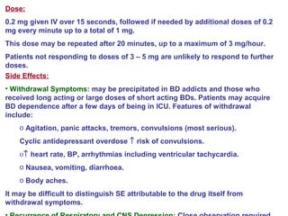 Dose:
0.2 mg given IV over 15 seconds, followed if needed by additional doses of 0.2
mg every minute up to a total of 1 mg.
This dose may be repeated after 20 minutes, up to a maximum of 3 mg/hour.
Patients not responding to doses of 3 – 5 mg are unlikely to respond to further
doses.
Side Effects:
• Withdrawal Symptoms: may be precipitated in BD addicts and those who
received long acting or large doses of short acting BDs. Patients may acquire
BD dependence after a few days of being in ICU. Features of withdrawal
include:
o Agitation, panic attacks, tremors, convulsions (most serious).
Cyclic antidepressant overdose ↑ risk of convulsions.
ο↑ heart rate, BP, arrhythmias including ventricular tachycardia.
o Nausea, vomiting, diarrhoea.
o Body aches.
It may be difficult to distinguish SE attributable to the drug itself from
withdrawal symptoms.
 