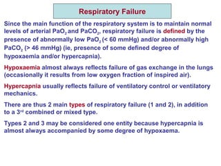 Respiratory Failure
Since the main function of the respiratory system is to maintain normal
levels of arterial PaO2 and PaCO2, respiratory failure is defined by the
presence of abnormally low PaO2 (< 60 mmHg) and/or abnormally high
PaCO2 (> 46 mmHg) (ie, presence of some defined degree of
hypoxaemia and/or hypercapnia).
Hypoxaemia almost always reflects failure of gas exchange in the lungs
(occasionally it results from low oxygen fraction of inspired air).
Hypercapnia usually reflects failure of ventilatory control or ventilatory
mechanics.
There are thus 2 main types of respiratory failure (1 and 2), in addition
to a 3rd
combined or mixed type.
Types 2 and 3 may be considered one entity because hypercapnia is
almost always accompanied by some degree of hypoxaema.
 