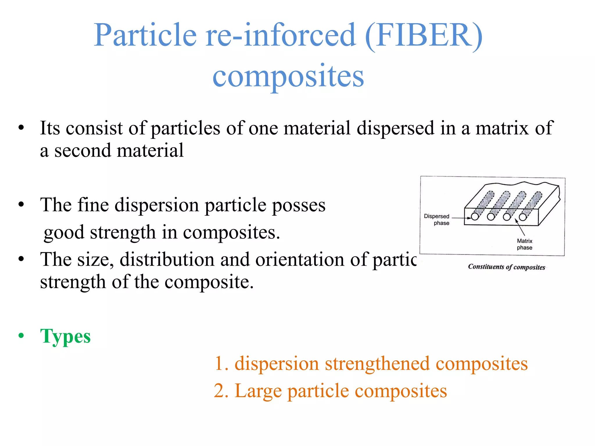 Particle re-inforced (FIBER)
composites
• Its consist of particles of one material dispersed in a matrix of
a second material
• The fine dispersion particle posses
good strength in composites.
• The size, distribution and orientation of particles defines the
strength of the composite.
• Types
1. dispersion strengthened composites
2. Large particle composites
 
