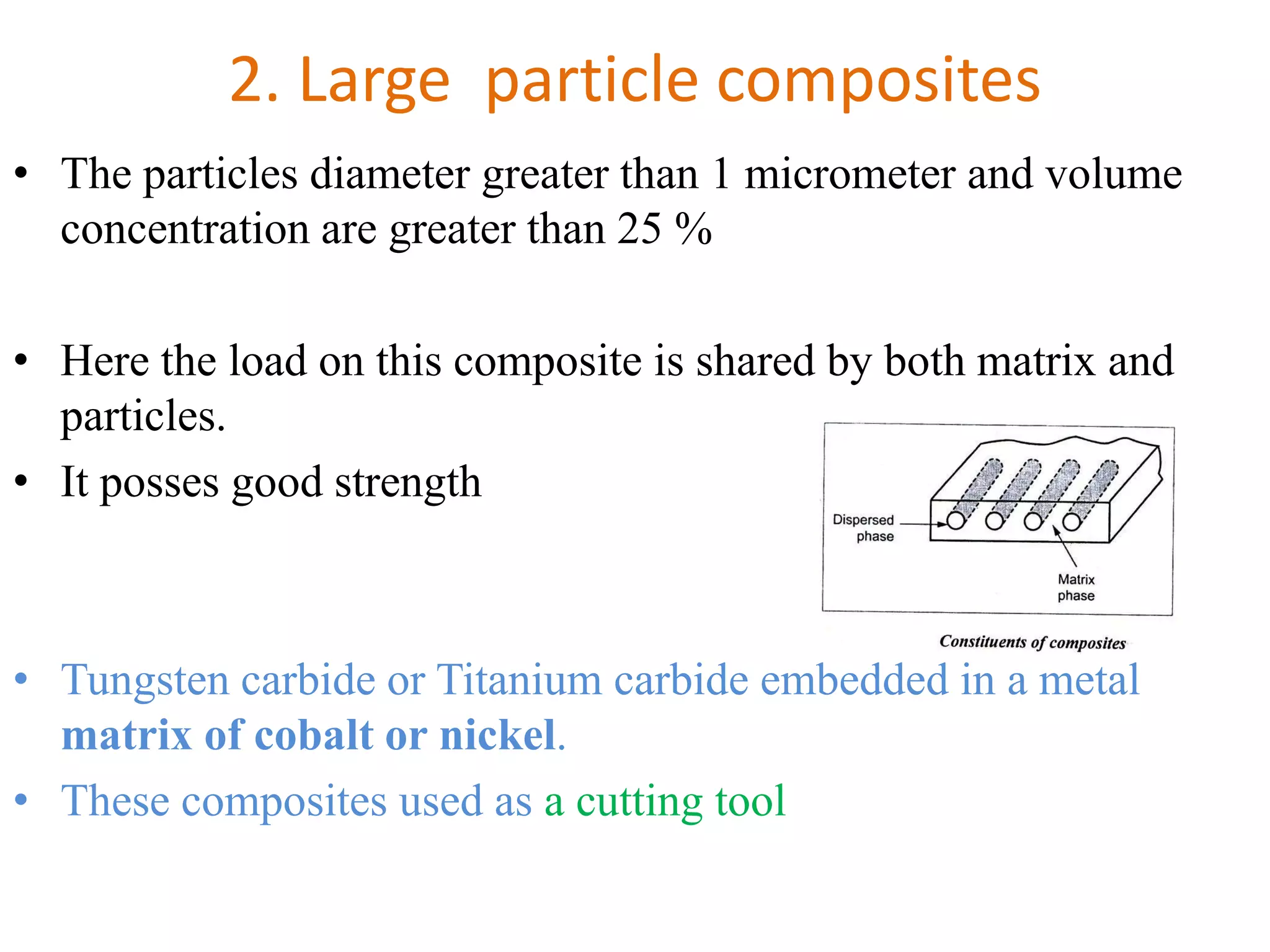 2. Large particle composites
• The particles diameter greater than 1 micrometer and volume
concentration are greater than 25 %
• Here the load on this composite is shared by both matrix and
particles.
• It posses good strength
• Tungsten carbide or Titanium carbide embedded in a metal
matrix of cobalt or nickel.
• These composites used as a cutting tool
 