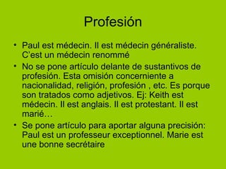 Profesión Paul est médecin. Il est médecin généraliste. C’est un médecin renommé No se pone artículo delante de sustantivos de profesión. Esta omisión concerniente a nacionalidad, religión, profesión , etc. Es porque son tratados como adjetivos. Ej: Keith est médecin. Il est anglais. Il est protestant. Il est marié… Se pone artículo para aportar alguna precisión: Paul est un professeur exceptionnel. Marie est une bonne secrétaire 