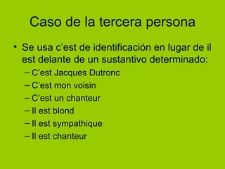 Caso de la tercera persona Se usa c’est de identificación en lugar de il est delante de un sustantivo determinado:  C’est Jacques Dutronc C’est mon voisin C’est un chanteur Il est blond Il est sympathique Il est chanteur 