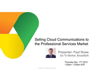 BroadSoft, Inc. Proprietary & Confidential, Do Not Copy, Duplicate or Distribute.
BroadSoft ®, Proprietary and Confidential
Presenter: Paul Rowe
Go To Market, BroadSoft
Selling Cloud Communications to
the Professional Services Market
Thursday Dec. 17th 2015
1:00pm - 2:00pm EST
 