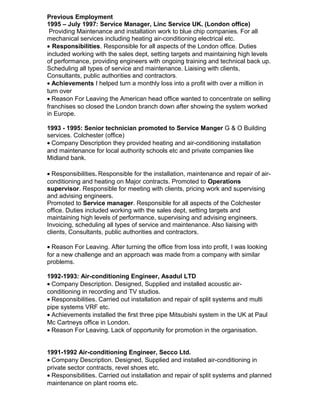 Previous Employment
1995 – July 1997: Service Manager, Linc Service UK. (London office)
Providing Maintenance and installation work to blue chip companies. For all
mechanical services including heating air-conditioning electrical etc.
• Responsibilities. Responsible for all aspects of the London office. Duties
included working with the sales dept, setting targets and maintaining high levels
of performance, providing engineers with ongoing training and technical back up.
Scheduling all types of service and maintenance. Liaising with clients,
Consultants, public authorities and contractors.
• Achievements I helped turn a monthly loss into a profit with over a million in
turn over
• Reason For Leaving the American head office wanted to concentrate on selling
franchises so closed the London branch down after showing the system worked
in Europe.
1993 - 1995: Senior technician promoted to Service Manger G & O Building
services. Colchester (office)
• Company Description they provided heating and air-conditioning installation
and maintenance for local authority schools etc and private companies like
Midland bank.
• Responsibilities. Responsible for the installation, maintenance and repair of air-
conditioning and heating on Major contracts. Promoted to Operations
supervisor. Responsible for meeting with clients, pricing work and supervising
and advising engineers.
Promoted to Service manager. Responsible for all aspects of the Colchester
office. Duties included working with the sales dept, setting targets and
maintaining high levels of performance, supervising and advising engineers.
Invoicing, scheduling all types of service and maintenance. Also liaising with
clients, Consultants, public authorities and contractors.
• Reason For Leaving. After turning the office from loss into profit, I was looking
for a new challenge and an approach was made from a company with similar
problems.
1992-1993: Air-conditioning Engineer, Asadul LTD
• Company Description. Designed, Supplied and installed acoustic air-
conditioning in recording and TV studios.
• Responsibilities. Carried out installation and repair of split systems and multi
pipe systems VRF etc.
• Achievements installed the first three pipe Mitsubishi system in the UK at Paul
Mc Cartneys office in London.
• Reason For Leaving. Lack of opportunity for promotion in the organisation.
1991-1992 Air-conditioning Engineer, Secco Ltd.
• Company Description. Designed, Supplied and installed air-conditioning in
private sector contracts, revel shoes etc.
• Responsibilities. Carried out installation and repair of split systems and planned
maintenance on plant rooms etc.
 