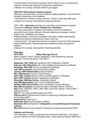 • Achievements. Promoted to supervisor and re trained as an air conditioning
engineer. Gained safe handling of refrigerants qualifications
• Reason For Leaving. Company failed to pay wages.
1985-1991 Self-employed heating engineer
Working on contract works and as a freelance heating engineer, commercial and
domestic breakdowns and installation.
• Achievements. Worked on large contracts. Traded in profit year after year.
• Reason For Leaving. Improvement of earning potential.
1978- 1985 Apprentice and then as a pipe fitter and breakdown engineer.
Promoted to foreman. Corton & Bergin Ltd. Colchester
• Company Description. Supplied and installed commercial heating on
government and private contracts. Schools, telephone exchanges, married
quarter’s etc. Installation and repairs.
• Responsibilities. Carried out installation and repair of large scale heating
systems and planned maintenance of plant rooms etc.
• Achievements. Youngest they had ever promoted to Foreman of the engineers.
Gained welding skills. Gained experience installing building management
systems.
• Reason For Leaving. Improvement of earning potential
Education
1973-1978 Wilson Marriage School
Maths, English, French, History, Geography, Auto engineering, physical
education, Community Action. CSE 2bto 4
September 1991 CITB safe handling of CFC certificate no 364323
February 1993, Mitsubishi City multi installation/commissioning certificate
December 1995 LINC service management Certificate
July 1997 to present corgi and gas safe qualified
January 1998 Halsted boilers product training
May 1998 Danfoss controls. Control training
April 1999, Toshiba Module 2 RAV and RAS systems. Certification.
April 1999 Toshiba Module 3 Applications certification.
November 1999 Baxi boilers, combination boilers.
July 2000 Baxi boilers, Solo 3 and condensing boilers.
October 2004 City & Guilds Level 3 certificate in energy efficiency
May 2004 to present unvented hot water certification expires 10/04/18.
Gas CCN1, CENWAT, CPA1, CKR, DAH1 and HTR1 expires 11/02/18 Met 1
expires 24/10/18
Oil OFT 101,105e and 600a expires 24/10/18
February 2014, Edexcel Level 3 award in assessing vocationally related
achievement (QCF)
August 2014 F Gas level 1
September 2015 Level 2 English L2 Maths
December 2015 L2 Diploma in refrigeration, air-conditioning and heat pump
systems
May 2016 Edexcel Level 3 award in assessing vocational achievement (QCF)
Hobbies and Interests
I am interested in history in particular first and second world wars, I am always
trying to improve my French language skills. I enjoy watching football, listening to
 