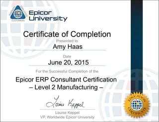 Amy Haas
June 20, 2015
Certificate of Completion
For the Successful Completion of the
Date
Presented to
Louise Keppel
VP, Worldwide Epicor University
Epicor ERP Consultant Certification
– Level 2 Manufacturing –
 