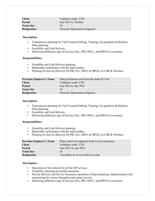 Client Vodafone south LTD
Period July 2016 to Till date
Team Size 10
Designation Network Optimization Engineer
Description:
• Transmission planning for Trail Creation/Editing, Topology Up gradation & Deletion,
Fiber planning.
• Feasibility and Link Delivery.
• Delivering difference type of services (ILL, PRI, NPLC, and MPLS) to customer.
Responsibilities:
• Feasibility and Link Delivery planning.
• Bandwidth confirmation with the stake holders.
• Planning for Service Delivery for PRI, ILL, NPLC & MPLS via UBR & Wireline.
Previous Employer’s Name Nokia Solutions and Networks India Pvt Ltd
Client Vodafone south LTD
Period July 2016 to Apr 2016
Team Size 10
Designation Network Optimization Engineer
Description:
• Transmission planning for Trail Creation/Editing, Topology Up gradation & Deletion,
Fiber planning.
• Feasibility and Link Delivery.
• Delivering difference type of services (ILL, PRI, NPLC, and MPLS) to customer.
Responsibilities:
• Feasibility and Link Delivery planning.
• Bandwidth confirmation with the stake holders.
• Planning for Service Delivery for PRI, ILL, NPLC & MPLS via UBR & Wireline.
Previous Employer’s Name Wipro InfoTech (deputed from Crown Solutions)
Client Vodafone south LTD
Period June 2011 to Apr 2016
Team Size 10
Designation Feasibility & service delivery Lead
Description:
• Operations of the network for all the ISP services
• Feasibility checking and tracker maintains.
• Service Delivery and Service Assurance operations, Project planning, implementation and
maintaining for various Enterprise and carrier circuits.
• Delivering difference type of services (ILL, PRI, NPLC, and MPLS) to customer.
 