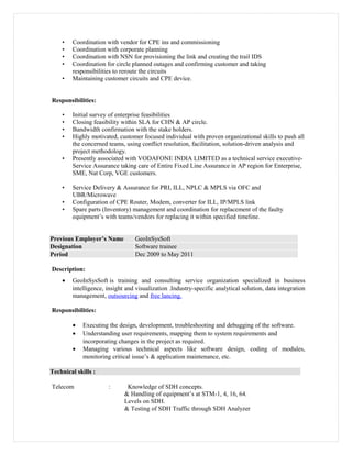 • Coordination with vendor for CPE ins and commissioning
• Coordination with corporate planning
• Coordination with NSN for provisioning the link and creating the trail IDS
• Coordination for circle planned outages and confirming customer and taking
responsibilities to reroute the circuits
• Maintaining customer circuits and CPE device.
Responsibilities:
• Initial survey of enterprise feasibilities
• Closing feasibility within SLA for CHN & AP circle.
• Bandwidth confirmation with the stake holders.
• Highly motivated, customer focused individual with proven organizational skills to push all
the concerned teams, using conflict resolution, facilitation, solution-driven analysis and
project methodology.
• Presently associated with VODAFONE INDIA LIMITED as a technical service executive-
Service Assurance taking care of Entire Fixed Line Assurance in AP region for Enterprise,
SME, Nat Corp, VGE customers.
• Service Delivery & Assurance for PRI, ILL, NPLC & MPLS via OFC and
UBR/Microwave
• Configuration of CPE Router, Modem, converter for ILL, IP/MPLS link
• Spare parts (Inventory) management and coordination for replacement of the faulty
equipment’s with teams/vendors for replacing it within specified timeline.
Previous Employer’s Name GeoInSysSoft
Designation Software trainee
Period Dec 2009 to May 2011
Description:
• GeoInSysSoft is training and consulting service organization specialized in business
intelligence, insight and visualization .Industry-specific analytical solution, data integration
management, outsourcing and free lancing.
Responsibilities:
• Executing the design, development, troubleshooting and debugging of the software.
• Understanding user requirements, mapping them to system requirements and
incorporating changes in the project as required.
• Managing various technical aspects like software design, coding of modules,
monitoring critical issue’s & application maintenance, etc.
Technical skills :
Telecom : Knowledge of SDH concepts.
& Handling of equipment’s at STM-1, 4, 16, 64.
Levels on SDH.
& Testing of SDH Traffic through SDH Analyzer
 
