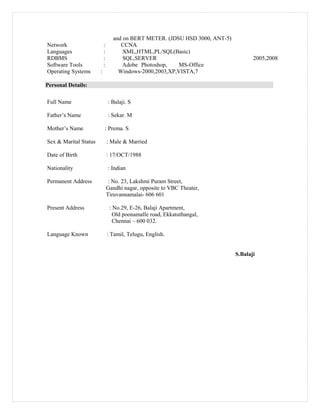 and on BERT METER. (JDSU HSD 3000, ANT-5)
Network : CCNA
Languages : XML,HTML,PL/SQL(Basic)
RDBMS : SQL,SERVER 2005,2008
Software Tools : Adobe Photoshop, MS-Office
Operating Systems : Windows-2000,2003,XP,VISTA,7
Personal Details:
Full Name : Balaji. S
Father’s Name : Sekar. M
Mother’s Name : Prema. S
Sex & Marital Status : Male & Married
Date of Birth : 17/OCT/1988
Nationality : Indian
Permanent Address : No. 23, Lakshmi Puram Street,
Gandhi nagar, opposite to VBC Theater,
Tiruvannamalai- 606 601
Present Address : No.29, E-26, Balaji Apartment,
Old poonamalle road, Ekkatuthangal,
Chennai – 600 032.
Language Known : Tamil, Telugu, English.
S.Balaji
 