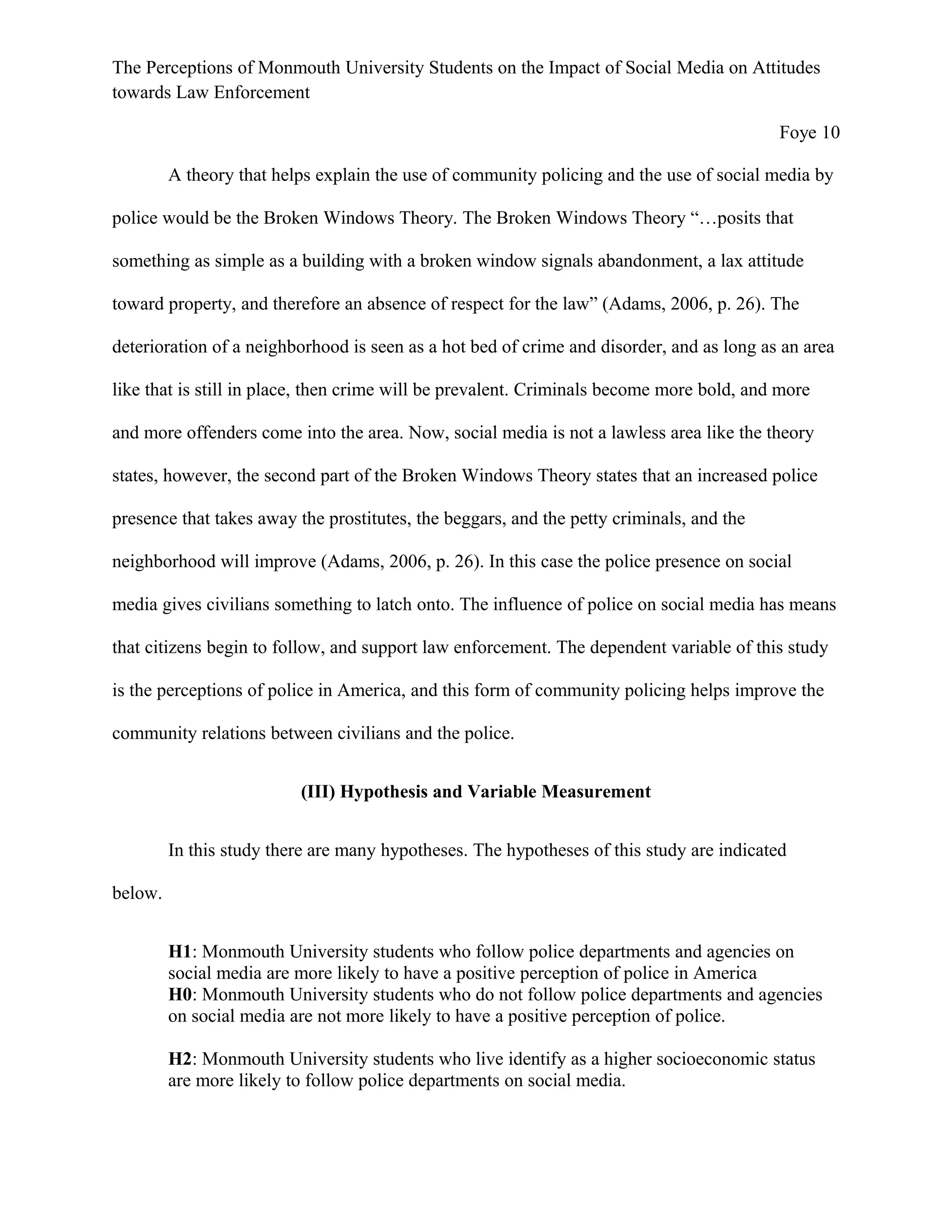 The Perceptions of Monmouth University Students on the Impact of Social Media on Attitudes
towards Law Enforcement
Foye 10
A theory that helps explain the use of community policing and the use of social media by
police would be the Broken Windows Theory. The Broken Windows Theory “…posits that
something as simple as a building with a broken window signals abandonment, a lax attitude
toward property, and therefore an absence of respect for the law” (Adams, 2006, p. 26). The
deterioration of a neighborhood is seen as a hot bed of crime and disorder, and as long as an area
like that is still in place, then crime will be prevalent. Criminals become more bold, and more
and more offenders come into the area. Now, social media is not a lawless area like the theory
states, however, the second part of the Broken Windows Theory states that an increased police
presence that takes away the prostitutes, the beggars, and the petty criminals, and the
neighborhood will improve (Adams, 2006, p. 26). In this case the police presence on social
media gives civilians something to latch onto. The influence of police on social media has means
that citizens begin to follow, and support law enforcement. The dependent variable of this study
is the perceptions of police in America, and this form of community policing helps improve the
community relations between civilians and the police.
(III) Hypothesis and Variable Measurement
In this study there are many hypotheses. The hypotheses of this study are indicated
below.
H1: Monmouth University students who follow police departments and agencies on
social media are more likely to have a positive perception of police in America
H0: Monmouth University students who do not follow police departments and agencies
on social media are not more likely to have a positive perception of police.
H2: Monmouth University students who live identify as a higher socioeconomic status
are more likely to follow police departments on social media.
 