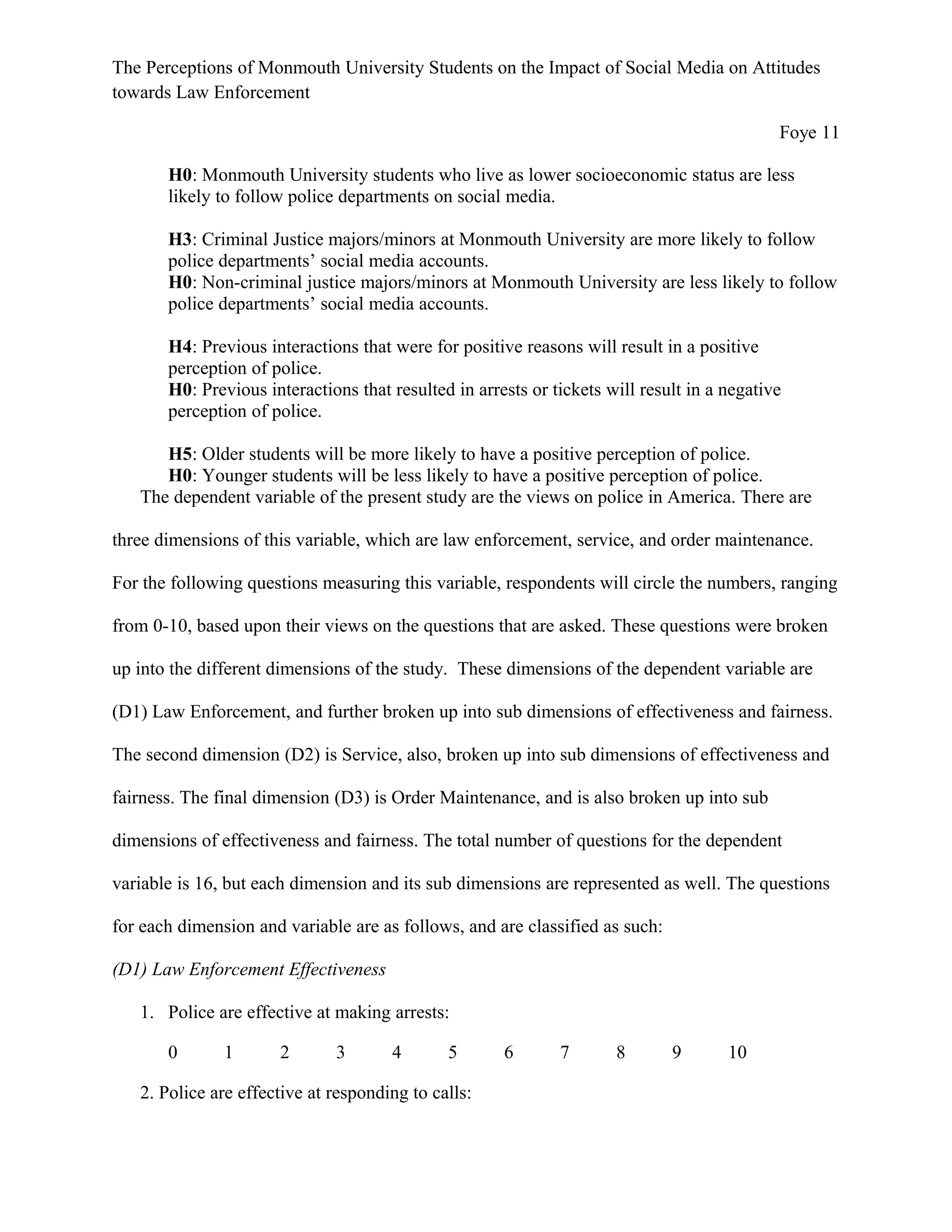 The Perceptions of Monmouth University Students on the Impact of Social Media on Attitudes
towards Law Enforcement
Foye 11
H0: Monmouth University students who live as lower socioeconomic status are less
likely to follow police departments on social media.
H3: Criminal Justice majors/minors at Monmouth University are more likely to follow
police departments’ social media accounts.
H0: Non-criminal justice majors/minors at Monmouth University are less likely to follow
police departments’ social media accounts.
H4: Previous interactions that were for positive reasons will result in a positive
perception of police.
H0: Previous interactions that resulted in arrests or tickets will result in a negative
perception of police.
H5: Older students will be more likely to have a positive perception of police.
H0: Younger students will be less likely to have a positive perception of police.
The dependent variable of the present study are the views on police in America. There are
three dimensions of this variable, which are law enforcement, service, and order maintenance.
For the following questions measuring this variable, respondents will circle the numbers, ranging
from 0-10, based upon their views on the questions that are asked. These questions were broken
up into the different dimensions of the study. These dimensions of the dependent variable are
(D1) Law Enforcement, and further broken up into sub dimensions of effectiveness and fairness.
The second dimension (D2) is Service, also, broken up into sub dimensions of effectiveness and
fairness. The final dimension (D3) is Order Maintenance, and is also broken up into sub
dimensions of effectiveness and fairness. The total number of questions for the dependent
variable is 16, but each dimension and its sub dimensions are represented as well. The questions
for each dimension and variable are as follows, and are classified as such:
(D1) Law Enforcement Effectiveness
1. Police are effective at making arrests:
0 1 2 3 4 5 6 7 8 9 10
2. Police are effective at responding to calls:
 