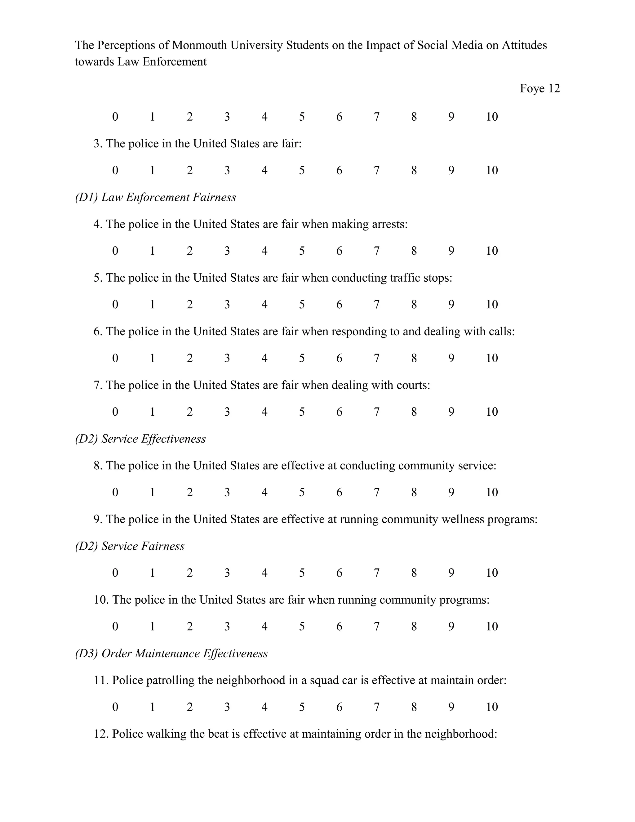 The Perceptions of Monmouth University Students on the Impact of Social Media on Attitudes
towards Law Enforcement
Foye 12
0 1 2 3 4 5 6 7 8 9 10
3. The police in the United States are fair:
0 1 2 3 4 5 6 7 8 9 10
(D1) Law Enforcement Fairness
4. The police in the United States are fair when making arrests:
0 1 2 3 4 5 6 7 8 9 10
5. The police in the United States are fair when conducting traffic stops:
0 1 2 3 4 5 6 7 8 9 10
6. The police in the United States are fair when responding to and dealing with calls:
0 1 2 3 4 5 6 7 8 9 10
7. The police in the United States are fair when dealing with courts:
0 1 2 3 4 5 6 7 8 9 10
(D2) Service Effectiveness
8. The police in the United States are effective at conducting community service:
0 1 2 3 4 5 6 7 8 9 10
9. The police in the United States are effective at running community wellness programs:
(D2) Service Fairness
0 1 2 3 4 5 6 7 8 9 10
10. The police in the United States are fair when running community programs:
0 1 2 3 4 5 6 7 8 9 10
(D3) Order Maintenance Effectiveness
11. Police patrolling the neighborhood in a squad car is effective at maintain order:
0 1 2 3 4 5 6 7 8 9 10
12. Police walking the beat is effective at maintaining order in the neighborhood:
 
